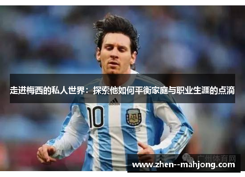 走进梅西的私人世界：探索他如何平衡家庭与职业生涯的点滴