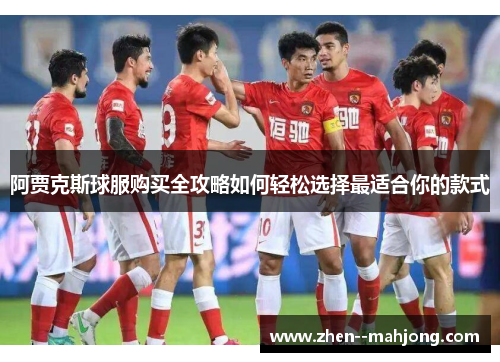 阿贾克斯球服购买全攻略如何轻松选择最适合你的款式 阿贾克斯球服购买全攻略如何轻松选择最适合你的款式